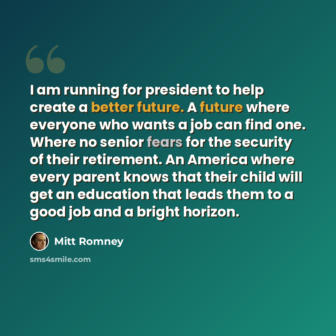 “I am running for president to help create a better future. A future where everyone who wants a job can find one. Where no senior fears for the security of their retirement. An America where every parent knows that their child will get an education that leads them to a good job and a bright horizon.” quote by Mitt Romney