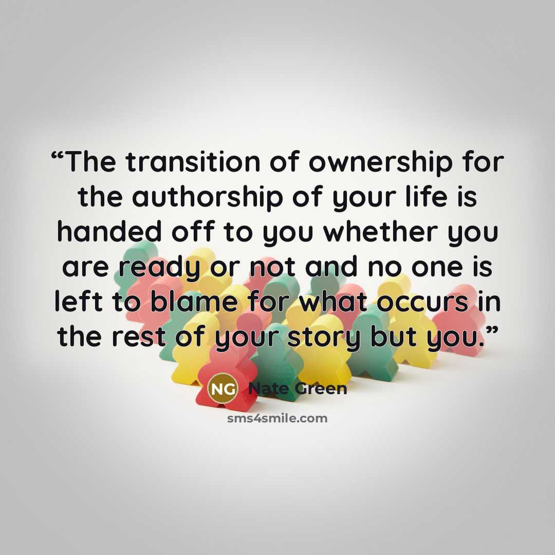 “The transition of ownership for the authorship of your life is handed off to you whether you are ready or not and no one is left to blame for what occurs in the rest of your story but you.” quote by Nate Green