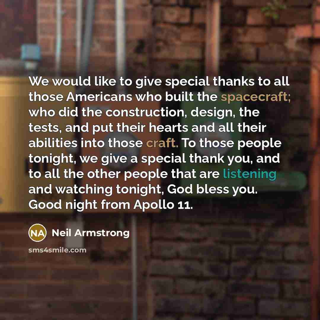 “We would like to give special thanks to all those Americans who built the spacecraft; who did the construction, design, the tests, and put their hearts and all their abilities into those craft. To those people tonight, we give a special thank you, and to all the other people that are listening and…” quote by Neil Armstrong
