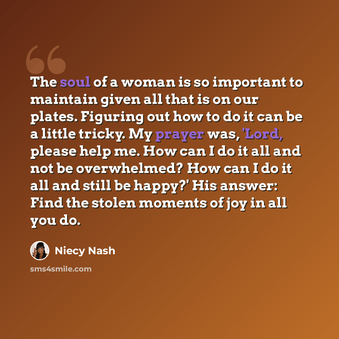 “The soul of a woman is so important to maintain given all that is on our plates. Figuring out how to do it can be a little tricky. My prayer was, 'Lord, please help me. How can I do it all and not be overwhelmed? How can I do it all and still be happy?' His answer: Find the stolen moments of joy…” quote by Niecy Nash