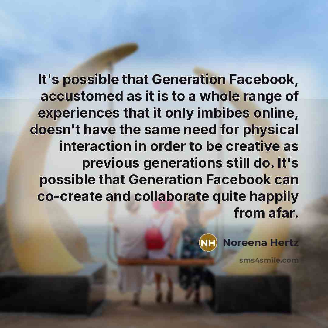 “It's possible that Generation Facebook, accustomed as it is to a whole range of experiences that it only imbibes online, doesn't have the same need for physical interaction in order to be creative as previous generations still do. It's possible that Generation Facebook can co-create and…” quote by Noreena Hertz