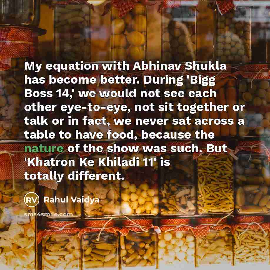 “My equation with Abhinav Shukla has become better. During 'Bigg Boss 14,' we would not see each other eye-to-eye, not sit together or talk or in fact, we never sat across a table to have food, because the nature of the show was such. But 'Khatron Ke Khiladi 11' is totally different.” quote by Rahul Vaidya
