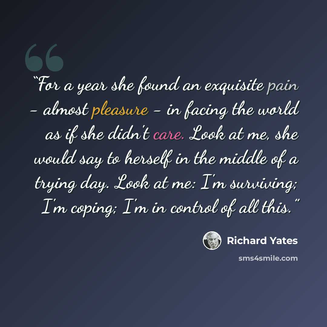 “For a year she found an exquisite pain - almost pleasure - in facing the world as if she didn't care. Look at me, she would say to herself in the middle of a trying day. Look at me: I'm surviving; I'm coping; I'm in control of all this.” quote by Richard Yates