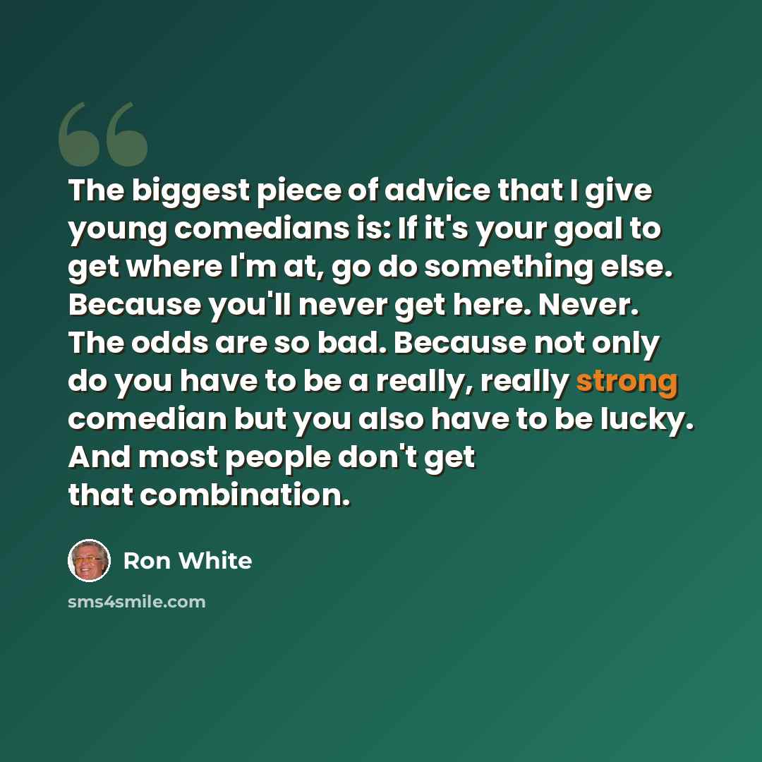 “The biggest piece of advice that I give young comedians is: If it's your goal to get where I'm at, go do something else. Because you'll never get here. Never. The odds are so bad. Because not only do you have to be a really, really strong comedian but you also have to be lucky. And most people…” quote by Ron White