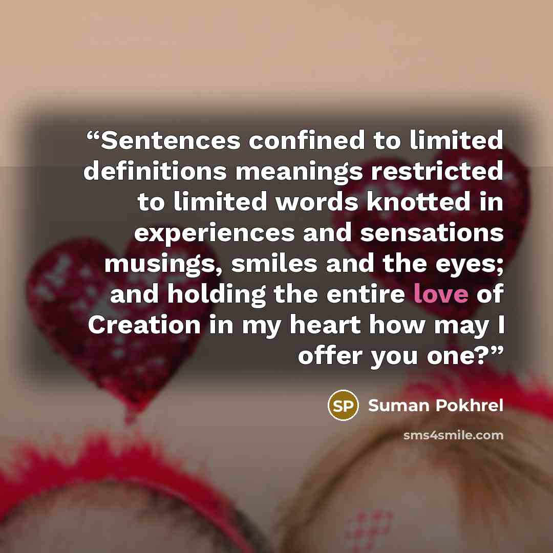 “Sentences confined to limited definitions meanings restricted to limited words knotted in experiences and sensations musings, smiles and the eyes; and holding the entire love of Creation in my heart how may I offer you one?” quote by Suman Pokhrel