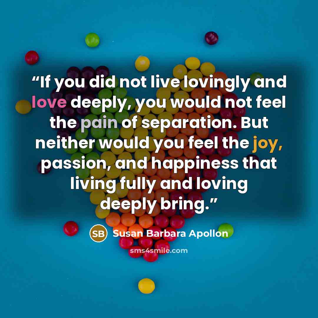 “If you did not live lovingly and love deeply, you would not feel the pain of separation. But neither would you feel the joy, passion, and happiness that living fully and loving deeply bring.” quote by Susan Barbara Apollon