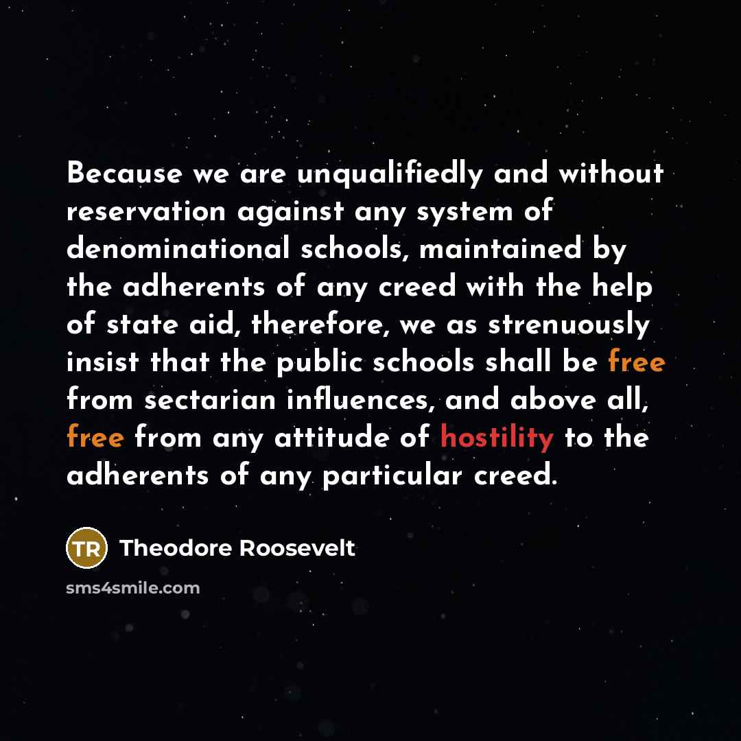 “Because we are unqualifiedly and without reservation against any system of denominational schools, maintained by the adherents of any creed with the help of state aid, therefore, we as strenuously insist that the public schools shall be free from sectarian influences, and above all, free from any…” quote by Theodore Roosevelt