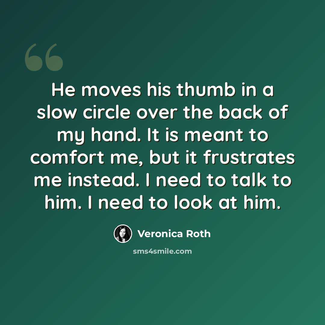 “He moves his thumb in a slow circle over the back of my hand. It is meant to comfort me, but it frustrates me instead. I need to talk to him. I need to look at him.” quote by Veronica Roth