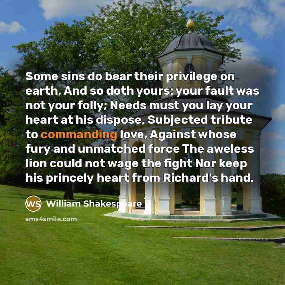“Some sins do bear their privilege on earth, And so doth yours: your fault was not your folly; Needs must you lay your heart at his dispose, Subjected tribute to commanding love, Against whose fury and unmatched force The aweless lion could not wage the fight Nor keep his princely heart from…” quote by William Shakespeare