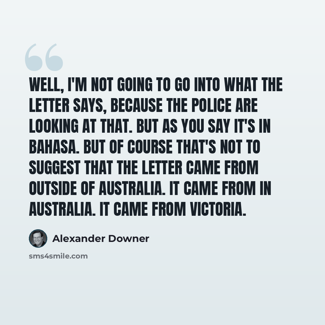 “Well, I'm not going to go into what the letter says, because the police are looking at that. But as you say it's in Bahasa. But of course that's not to suggest that the letter came from outside of Australia. It came from in Australia. It came from Victoria.” quote by Alexander Downer