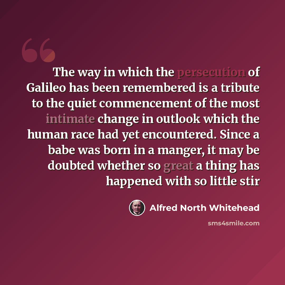 “The way in which the persecution of Galileo has been remembered is a tribute to the quiet commencement of the most intimate change in outlook which the human race had yet encountered. Since a babe was born in a manger, it may be doubted whether so great a thing has happened with so little stir” quote by Alfred North Whitehead