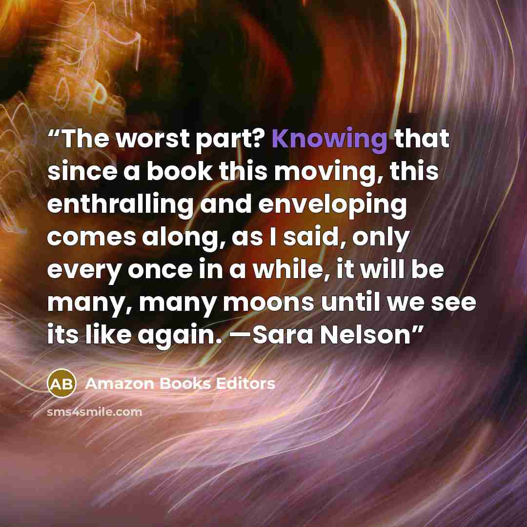 “The worst part? Knowing that since a book this moving, this enthralling and enveloping comes along, as I said, only every once in a while, it will be many, many moons until we see its like again. —Sara Nelson” quote by Amazon Books Editors
