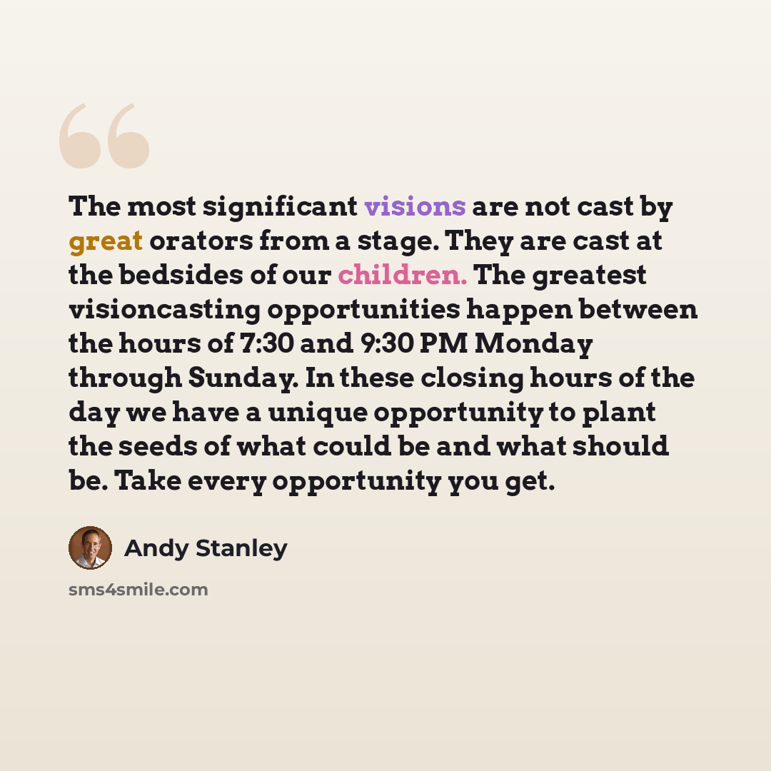 “The most significant visions are not cast by great orators from a stage. They are cast at the bedsides of our children. The greatest visioncasting opportunities happen between the hours of 7:30 and 9:30 PM Monday through Sunday. In these closing hours of the day we have a unique opportunity to…” quote by Andy Stanley