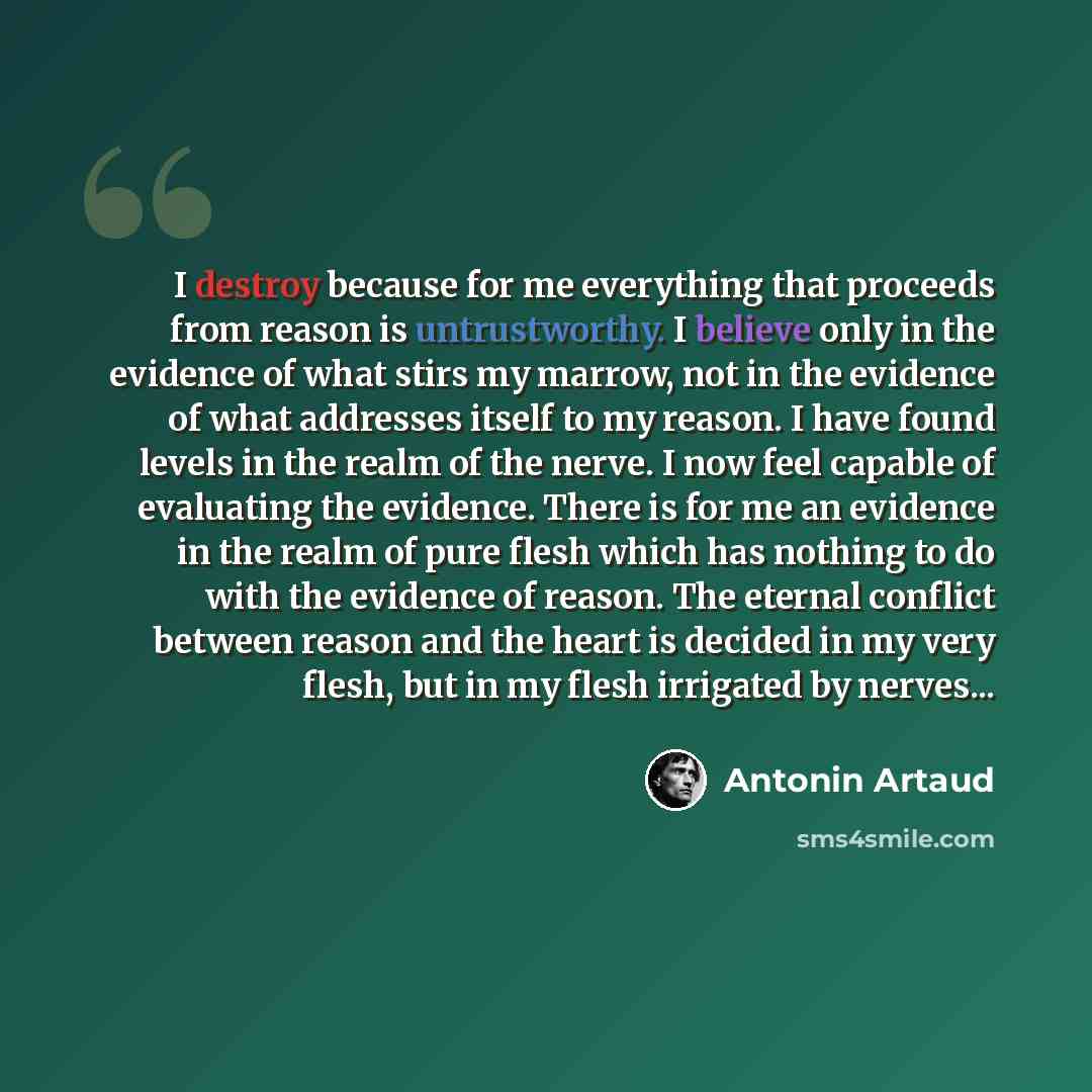 “I destroy because for me everything that proceeds from reason is untrustworthy. I believe only in the evidence of what stirs my marrow, not in the evidence of what addresses itself to my reason. I have found levels in the realm of the nerve. I now feel capable of evaluating the evidence. There is…” quote by Antonin Artaud