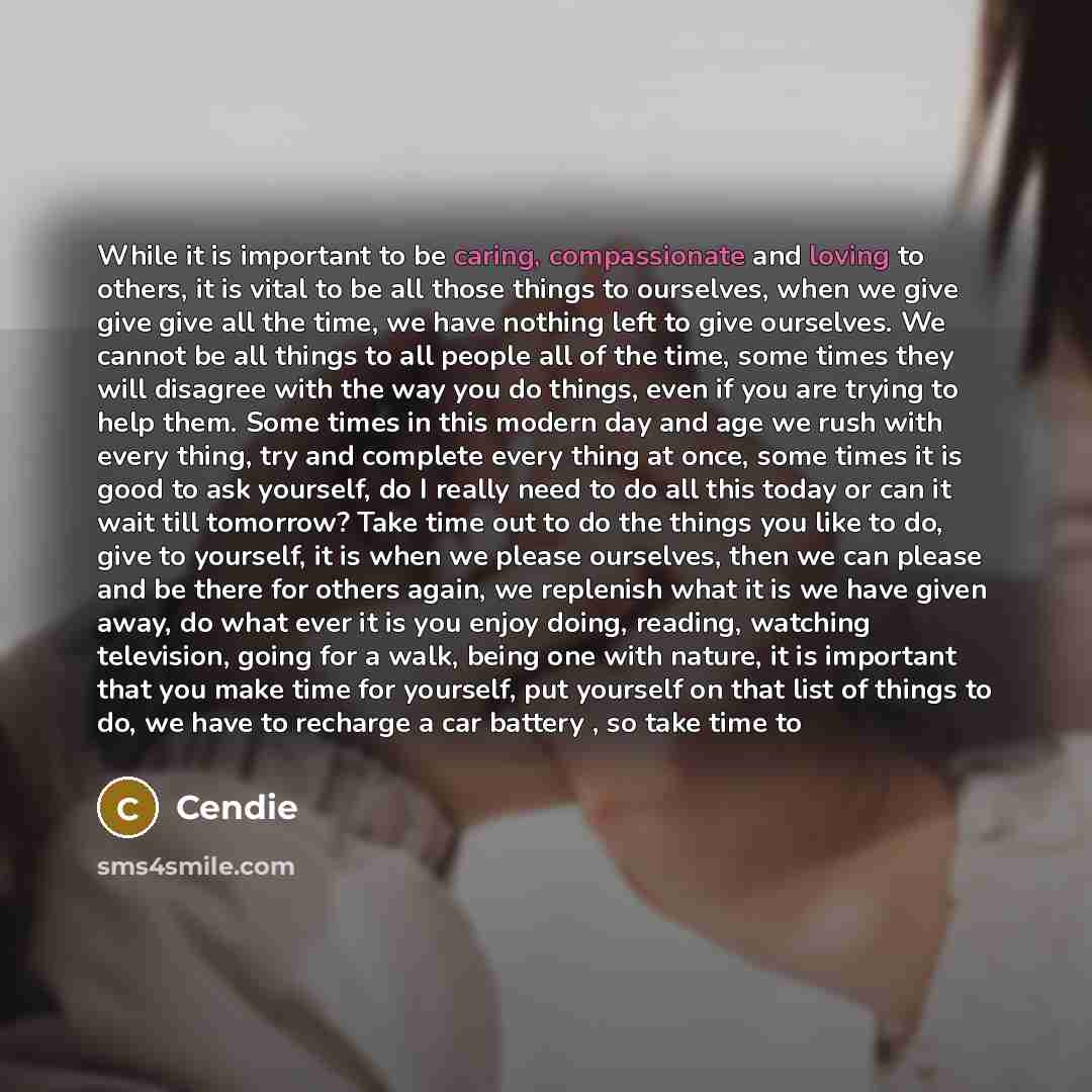 “While it is important to be caring, compassionate and loving to others, it is vital to be all those things to ourselves, when we give give give all the time, we have nothing left to give ourselves. We cannot be all things to all people all of the time, some times they will disagree with the way…” quote by Cendie