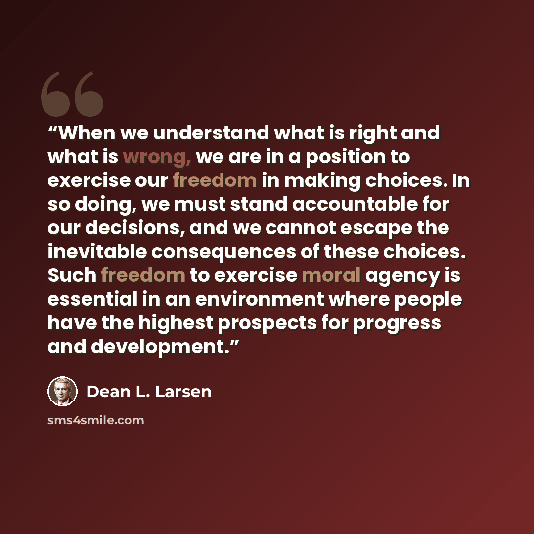 “When we understand what is right and what is wrong, we are in a position to exercise our freedom in making choices. In so doing, we must stand accountable for our decisions, and we cannot escape the inevitable consequences of these choices. Such freedom to exercise moral agency is essential in an…” quote by Dean L. Larsen