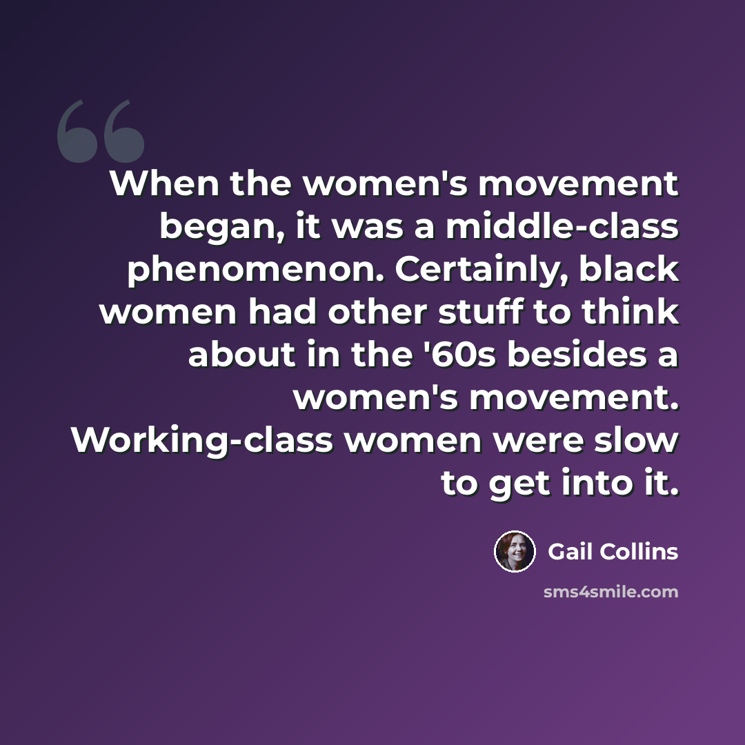 “When the women's movement began, it was a middle-class phenomenon. Certainly, black women had other stuff to think about in the '60s besides a women's movement. Working-class women were slow to get into it.” quote by Gail Collins