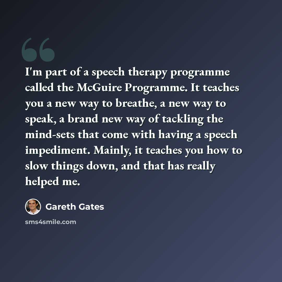 “I'm part of a speech therapy programme called the McGuire Programme. It teaches you a new way to breathe, a new way to speak, a brand new way of tackling the mind-sets that come with having a speech impediment. Mainly, it teaches you how to slow things down, and that has really helped me.” quote by Gareth Gates