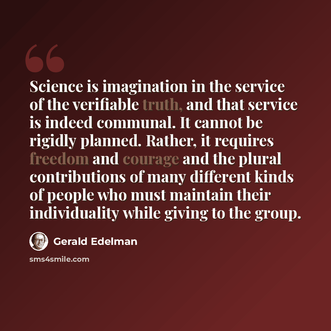 “Science is imagination in the service of the verifiable truth, and that service is indeed communal. It cannot be rigidly planned. Rather, it requires freedom and courage and the plural contributions of many different kinds of people who must maintain their individuality while giving to the group.” quote by Gerald Edelman