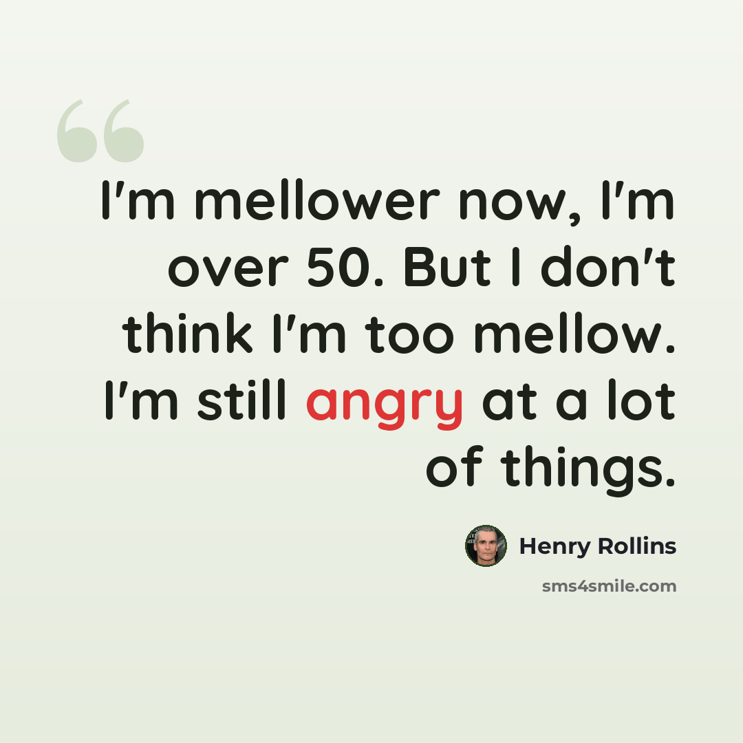 “I'm mellower now, I'm over 50. But I don't think I'm too mellow. I'm still angry at a lot of things.” quote by Henry Rollins