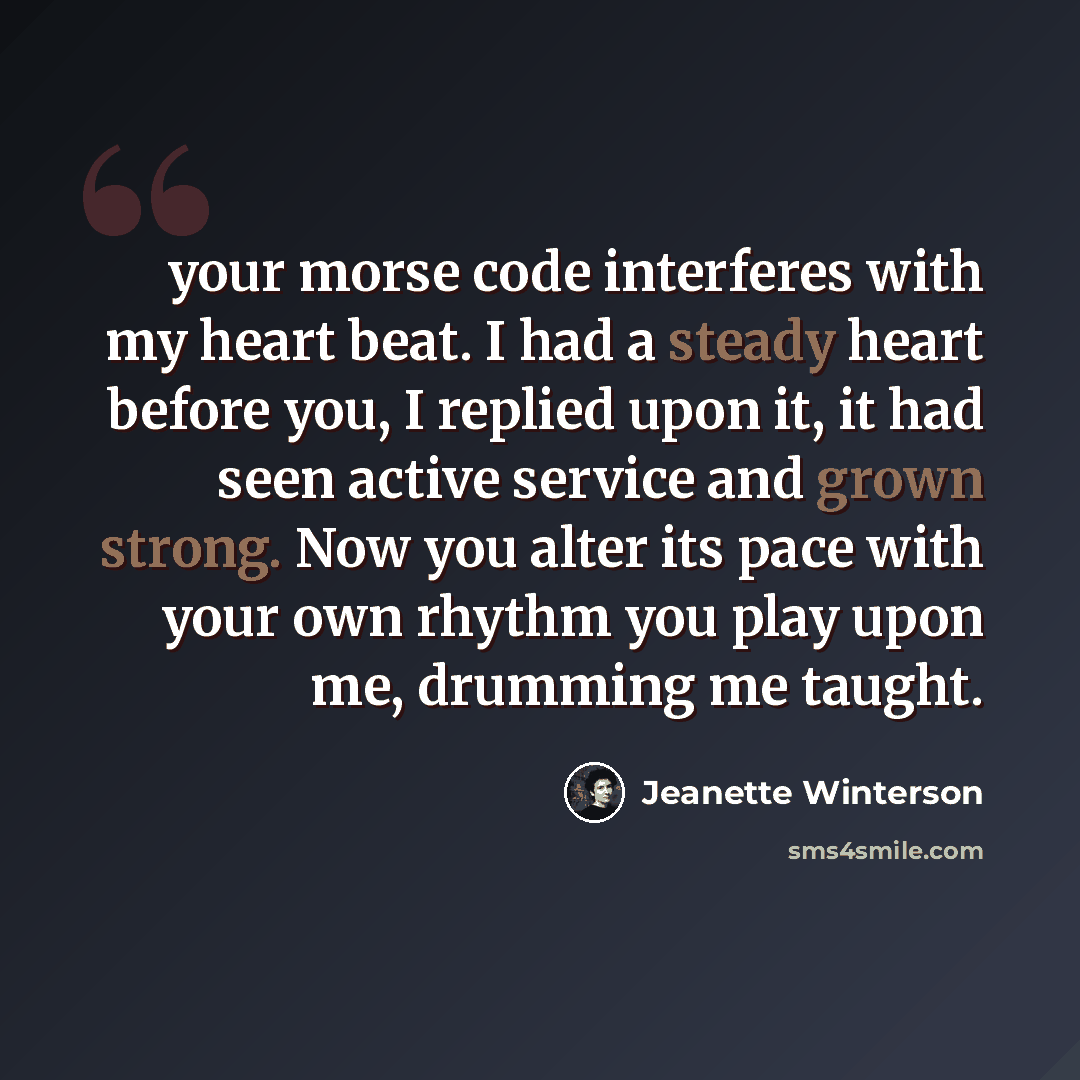 “your morse code interferes with my heart beat. I had a steady heart before you, I replied upon it, it had seen active service and grown strong. Now you alter its pace with your own rhythm you play upon me, drumming me taught.” quote by Jeanette Winterson