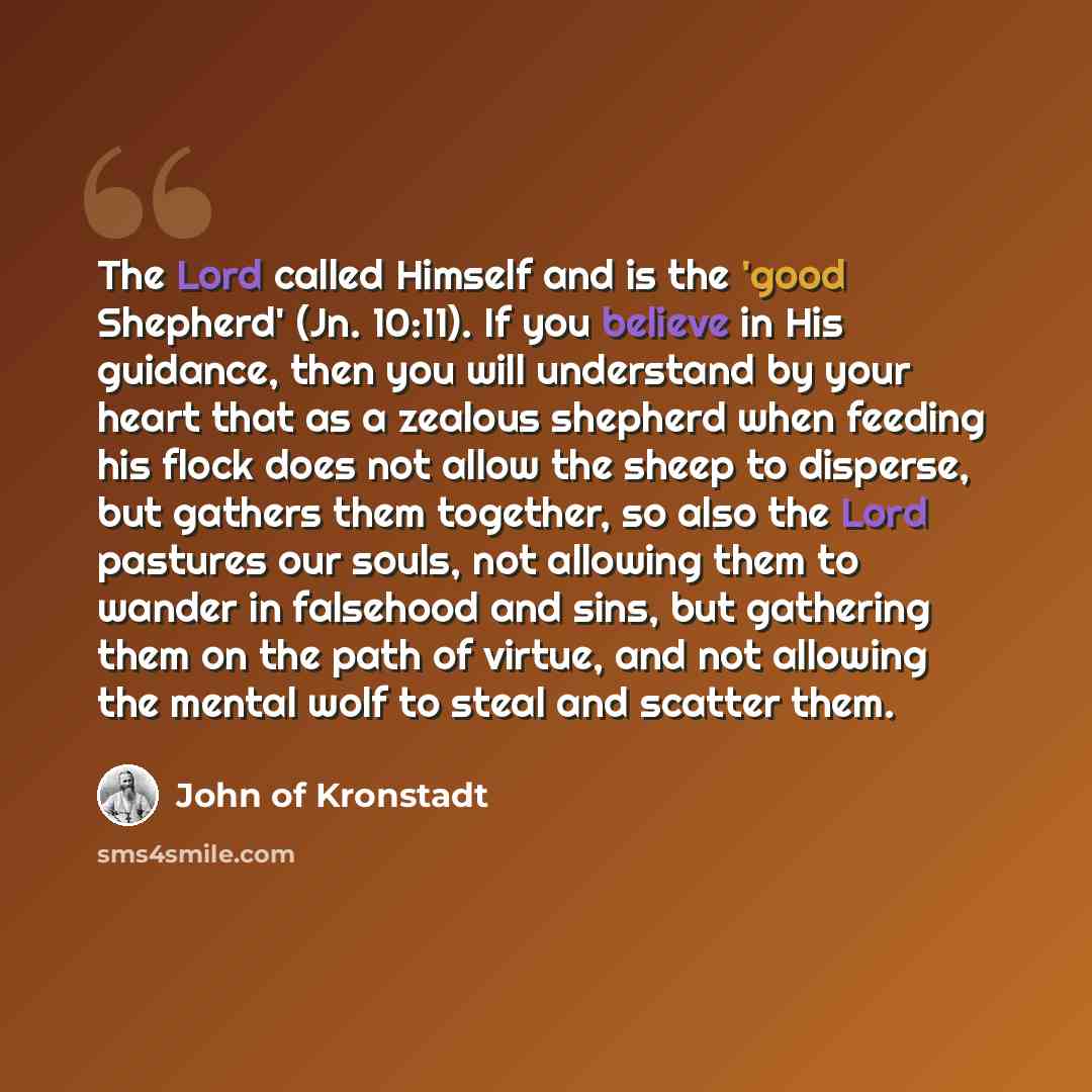 “The Lord called Himself and is the 'good Shepherd' (Jn. 10:11). If you believe in His guidance, then you will understand by your heart that as a zealous shepherd when feeding his flock does not allow the sheep to disperse, but gathers them together, so also the Lord pastures our souls, not…” quote by John of Kronstadt