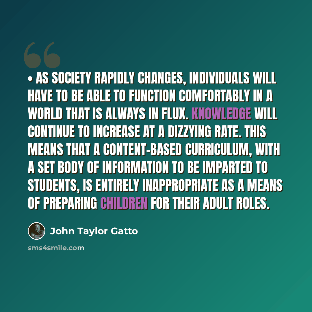 “• As society rapidly changes, individuals will have to be able to function comfortably in a world that is always in flux. Knowledge will continue to increase at a dizzying rate. This means that a content-based curriculum, with a set body of information to be imparted to students, is entirely…” quote by John Taylor Gatto