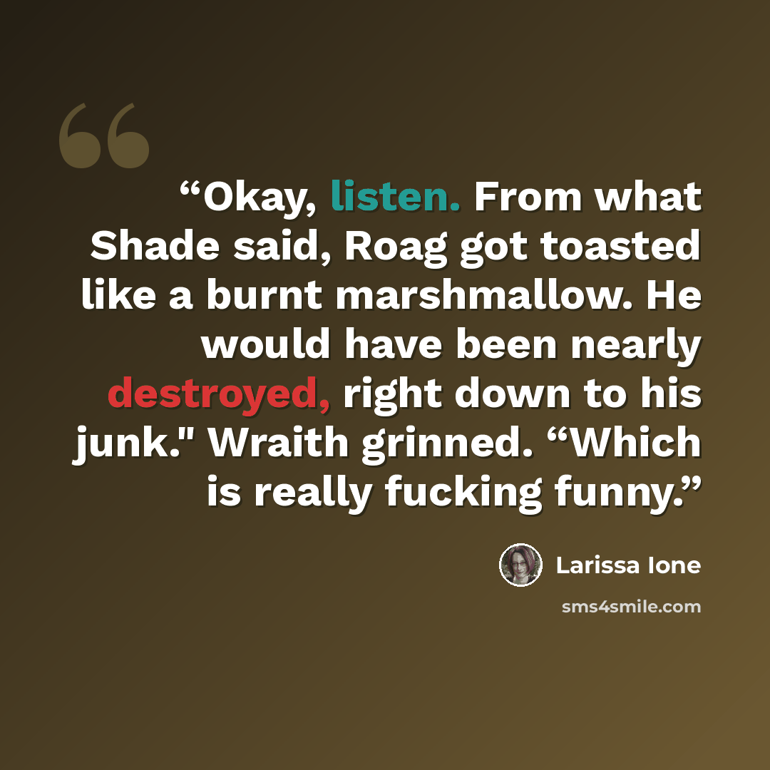 “Okay, listen. From what Shade said, Roag got toasted like a burnt marshmallow. He would have been nearly destroyed, right down to his junk." Wraith grinned. “Which is really fucking funny.” quote by Larissa Ione
