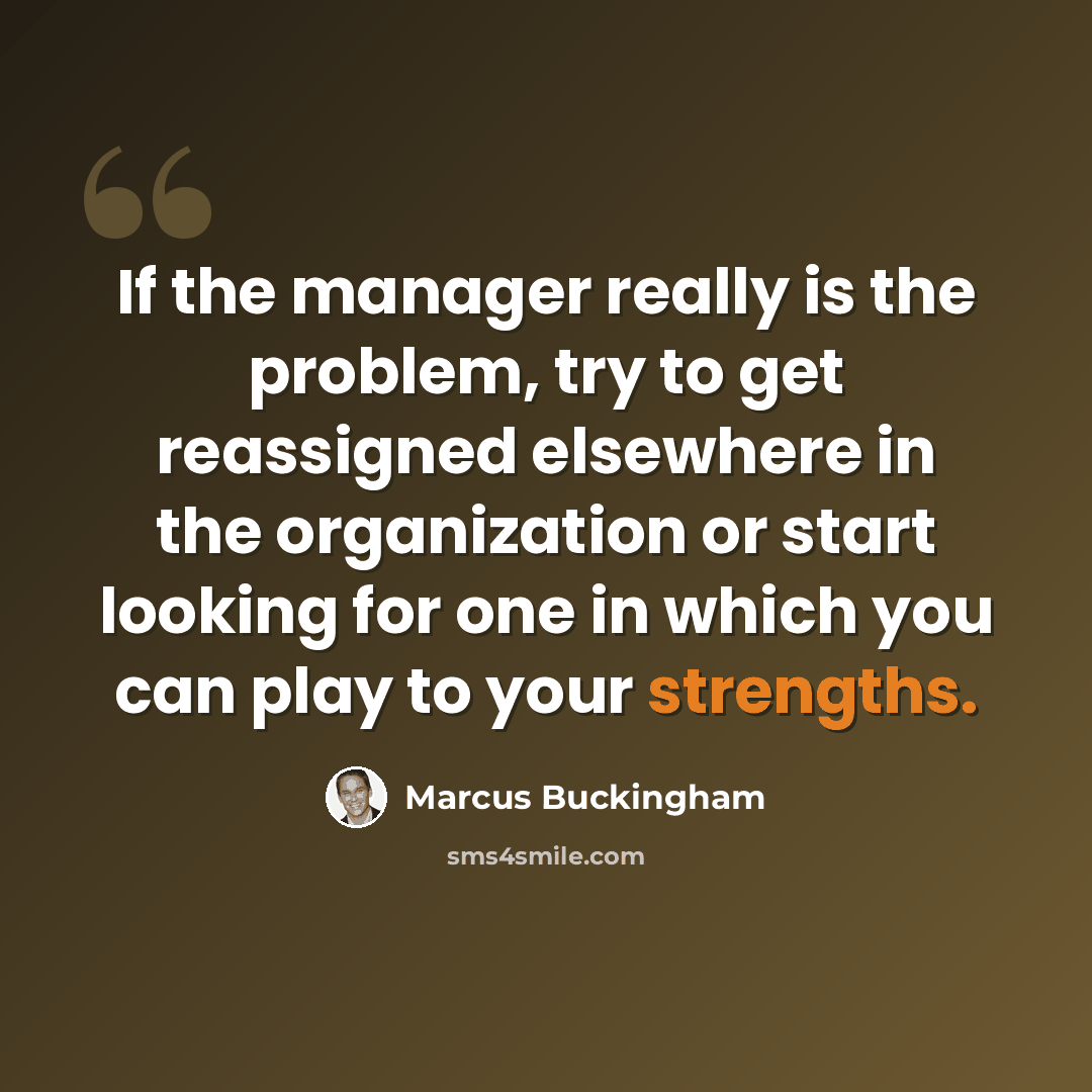 “If the manager really is the problem, try to get reassigned elsewhere in the organization or start looking for one in which you can play to your strengths.” quote by Marcus Buckingham
