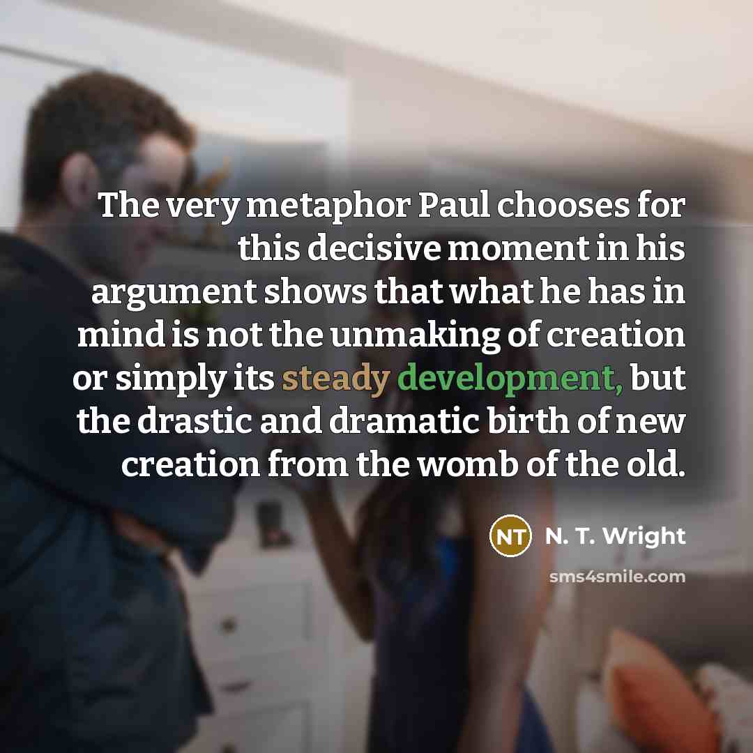 “The very metaphor Paul chooses for this decisive moment in his argument shows that what he has in mind is not the unmaking of creation or simply its steady development, but the drastic and dramatic birth of new creation from the womb of the old.” quote by N. T. Wright