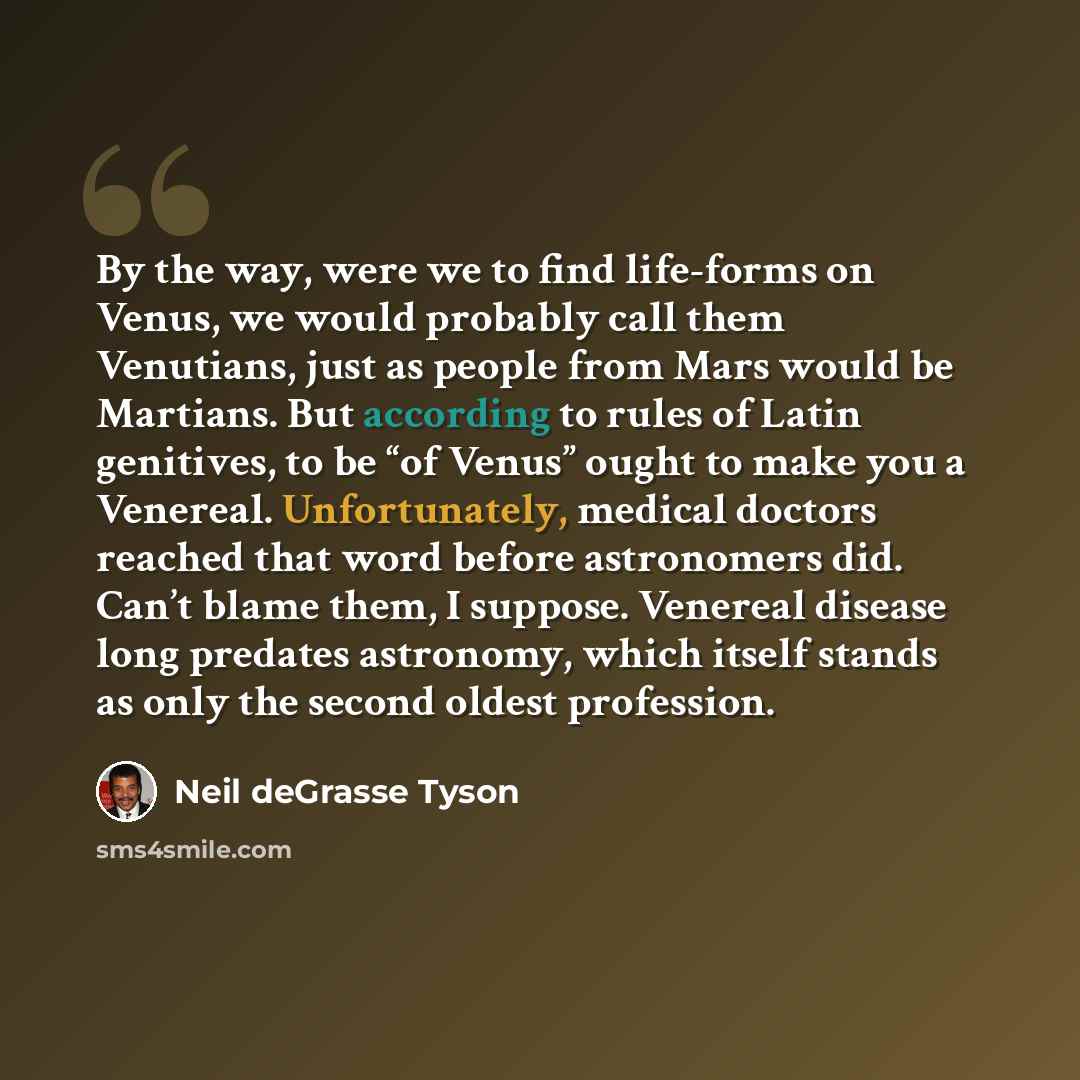 “By the way, were we to find life-forms on Venus, we would probably call them Venutians, just as people from Mars would be Martians. But according to rules of Latin genitives, to be “of Venus” ought to make you a Venereal. Unfortunately, medical doctors reached that word before astronomers did…” quote by Neil deGrasse Tyson