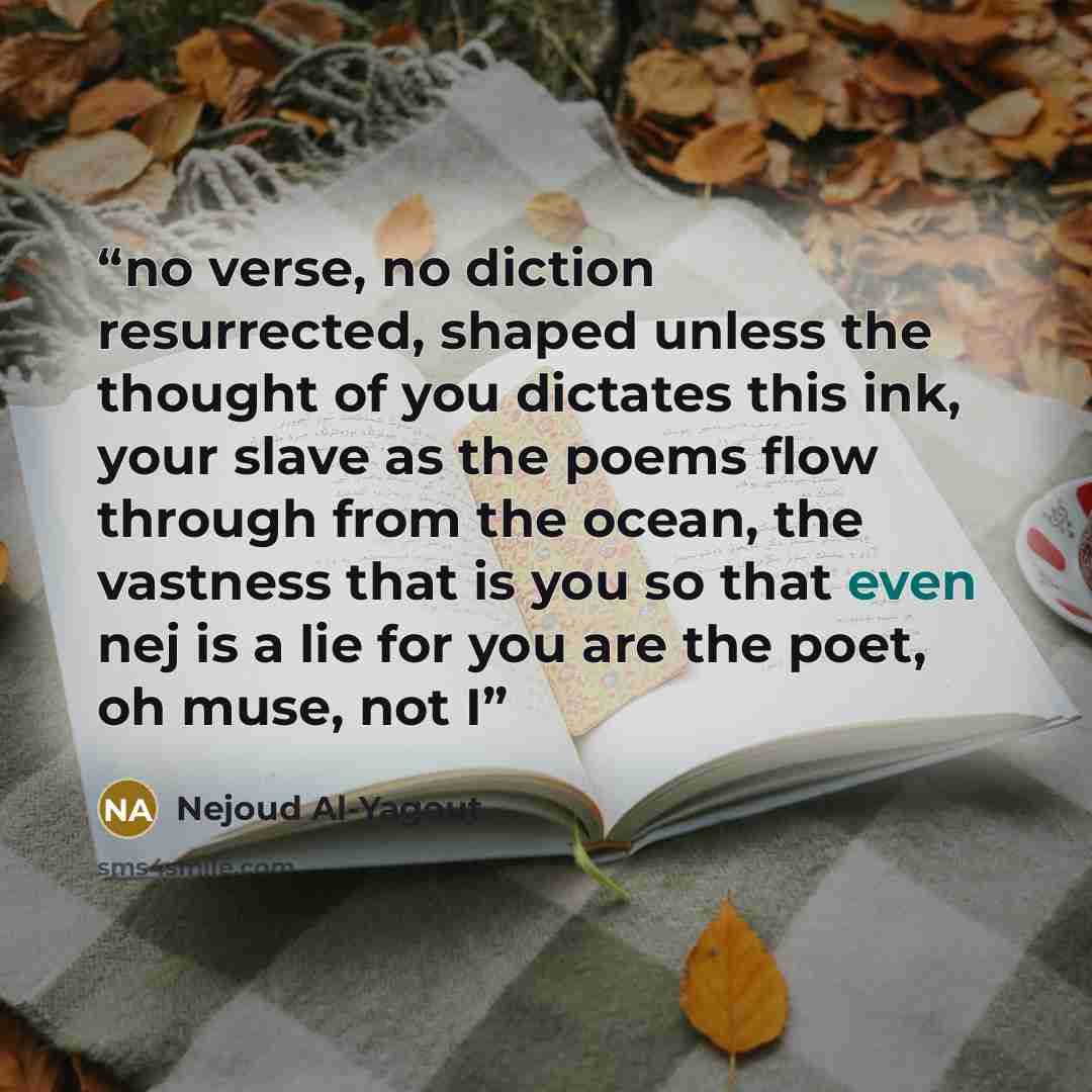 “no verse, no diction resurrected, shaped unless the thought of you dictates this ink, your slave as the poems flow through from the ocean, the vastness that is you so that even nej is a lie for you are the poet, oh muse, not I” quote by Nejoud Al-Yagout