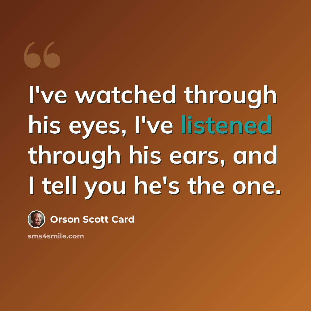 “I've watched through his eyes, I've listened through his ears, and I tell you he's the one.” quote by Orson Scott Card