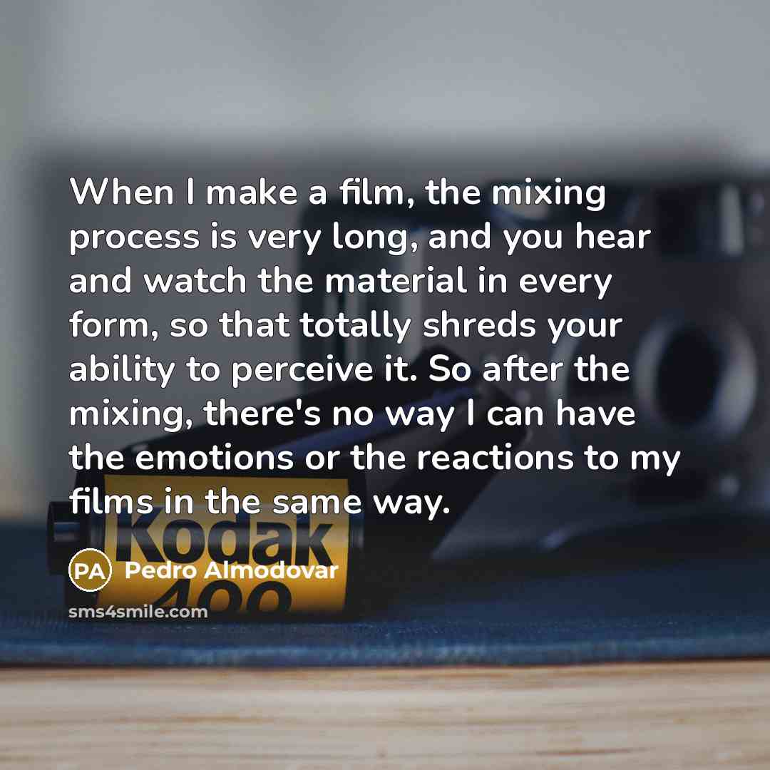 “When I make a film, the mixing process is very long, and you hear and watch the material in every form, so that totally shreds your ability to perceive it. So after the mixing, there's no way I can have the emotions or the reactions to my films in the same way.” quote by Pedro Almodovar