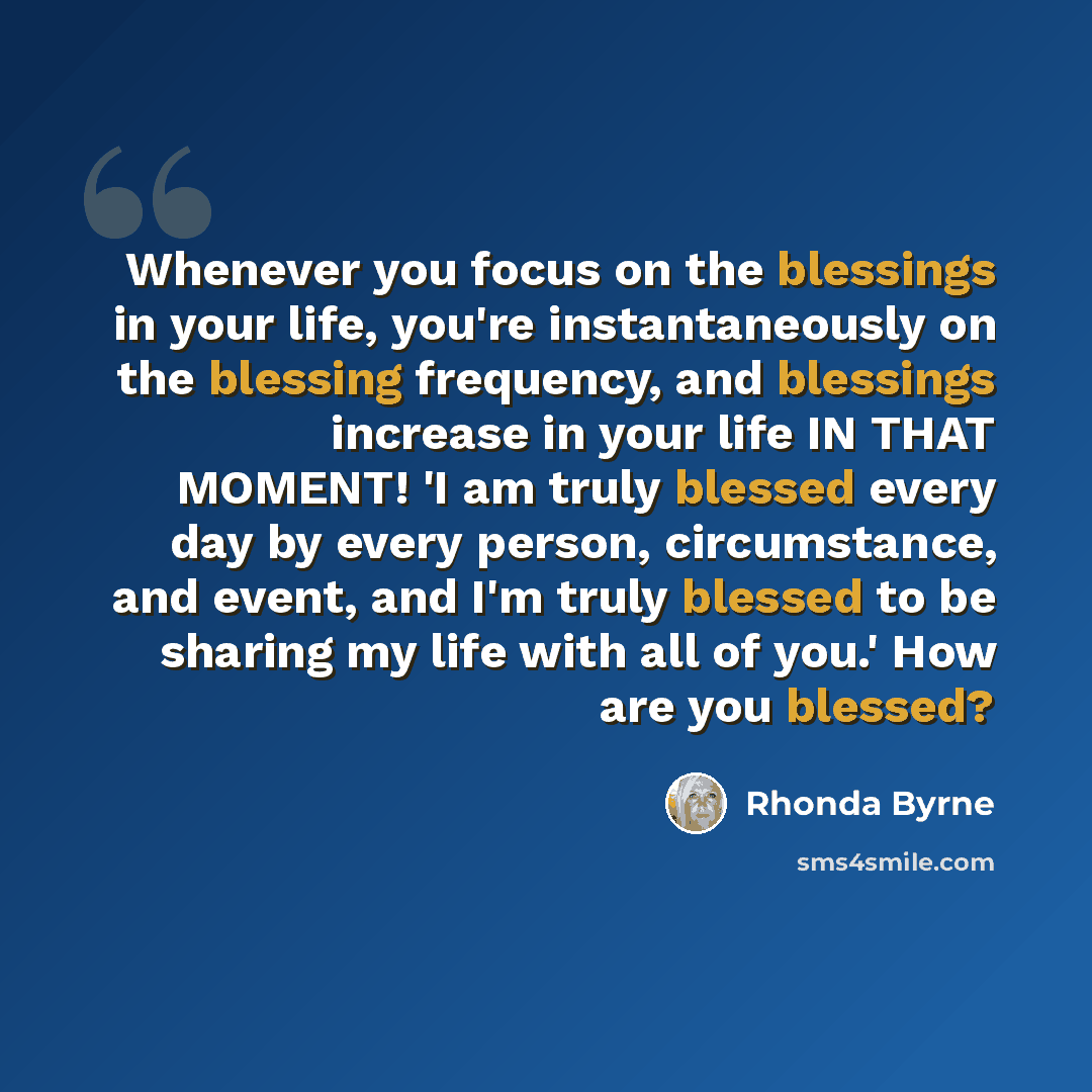 “Whenever you focus on the blessings in your life, you're instantaneously on the blessing frequency, and blessings increase in your life IN THAT MOMENT! 'I am truly blessed every day by every person, circumstance, and event, and I'm truly blessed to be sharing my life with all of you.' How are you…” quote by Rhonda Byrne