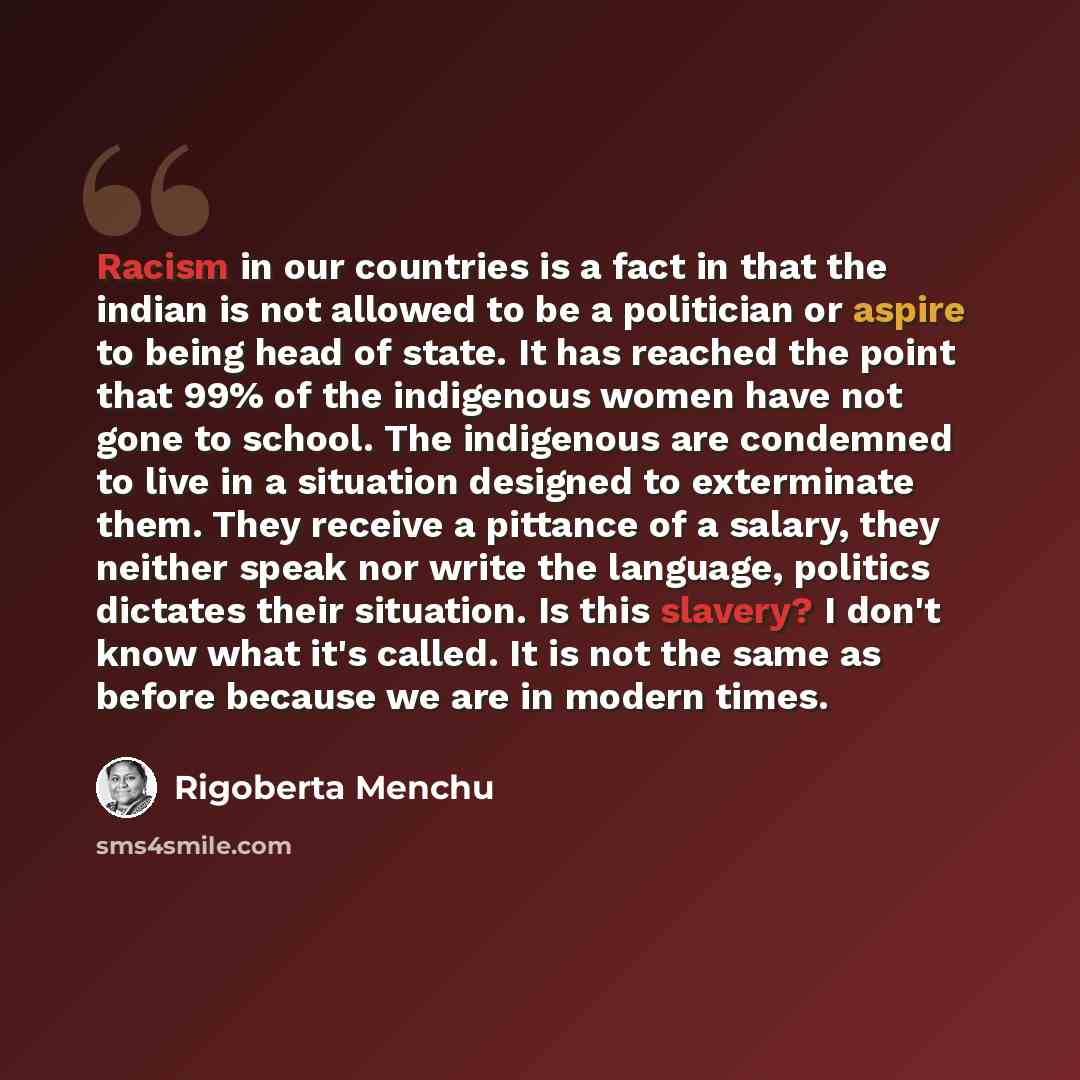 “Racism in our countries is a fact in that the indian is not allowed to be a politician or aspire to being head of state. It has reached the point that 99% of the indigenous women have not gone to school. The indigenous are condemned to live in a situation designed to exterminate them. They receive…” quote by Rigoberta Menchu