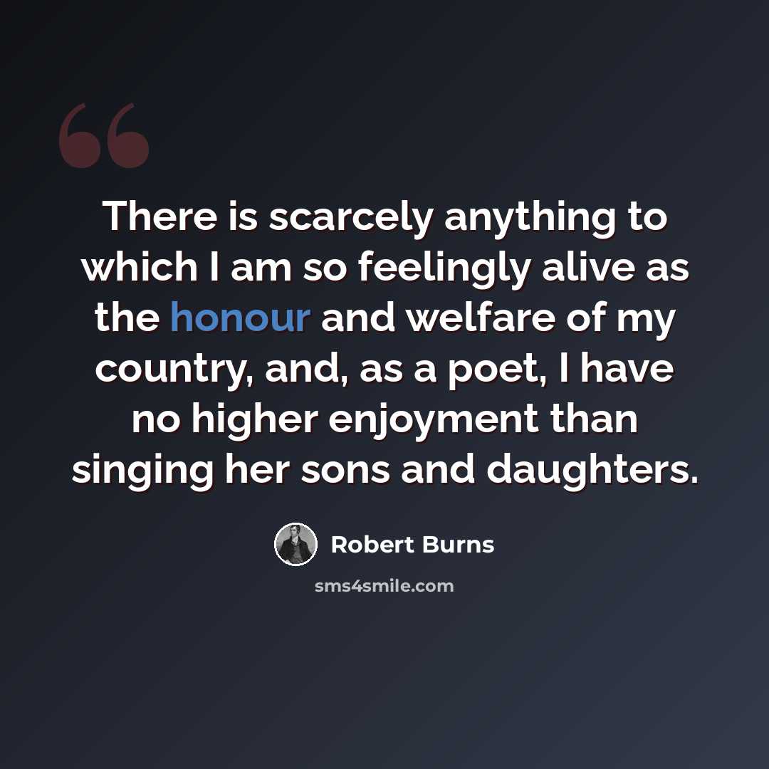 “There is scarcely anything to which I am so feelingly alive as the honour and welfare of my country, and, as a poet, I have no higher enjoyment than singing her sons and daughters.” quote by Robert Burns
