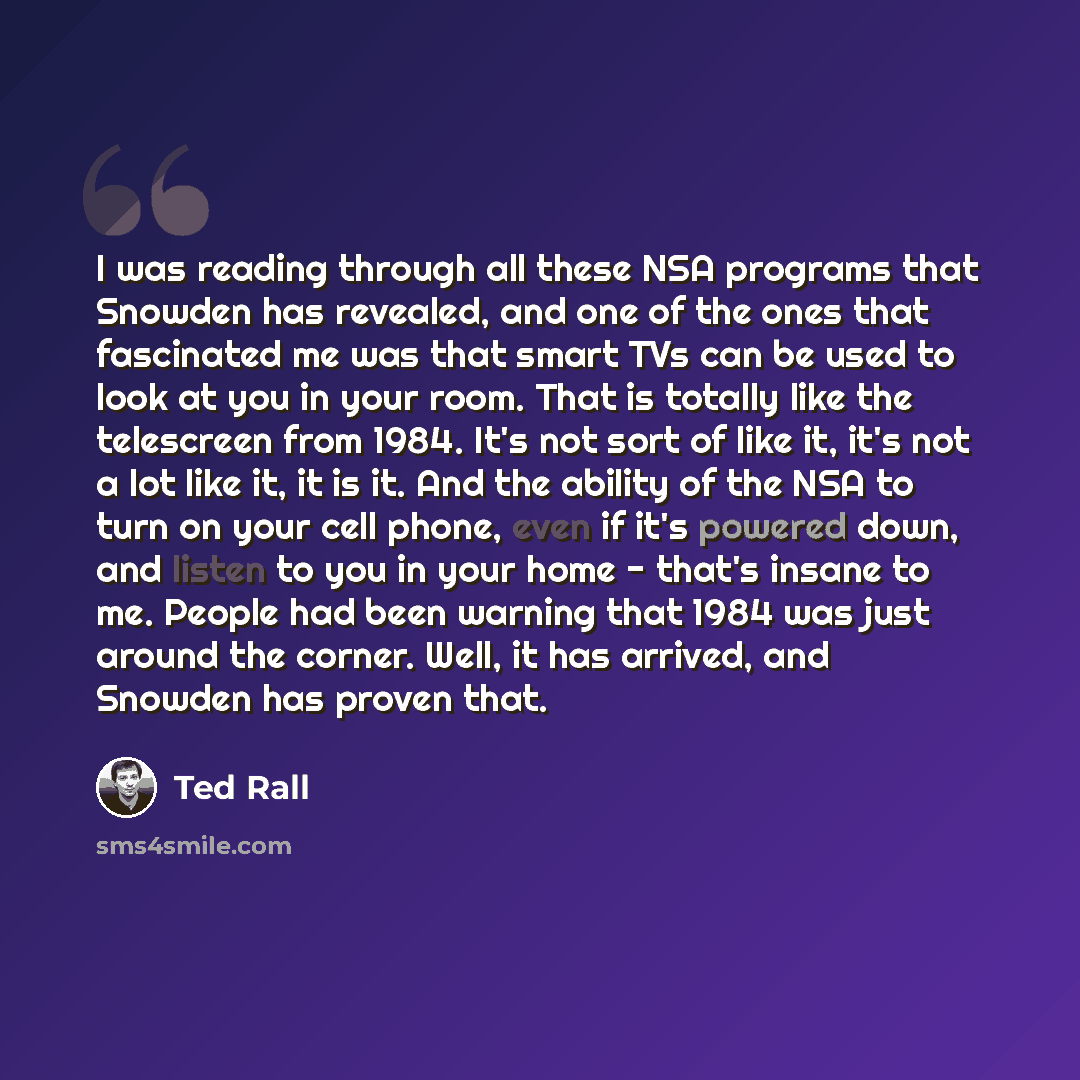 “I was reading through all these NSA programs that Snowden has revealed, and one of the ones that fascinated me was that smart TVs can be used to look at you in your room. That is totally like the telescreen from 1984. It's not sort of like it, it's not a lot like it, it is it. And the ability of…” quote by Ted Rall