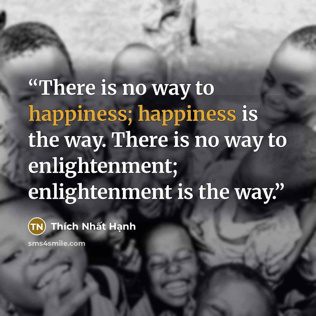 “There is no way to happiness; happiness is the way. There is no way to enlightenment; enlightenment is the way.” quote by Thich Nhat Hanh