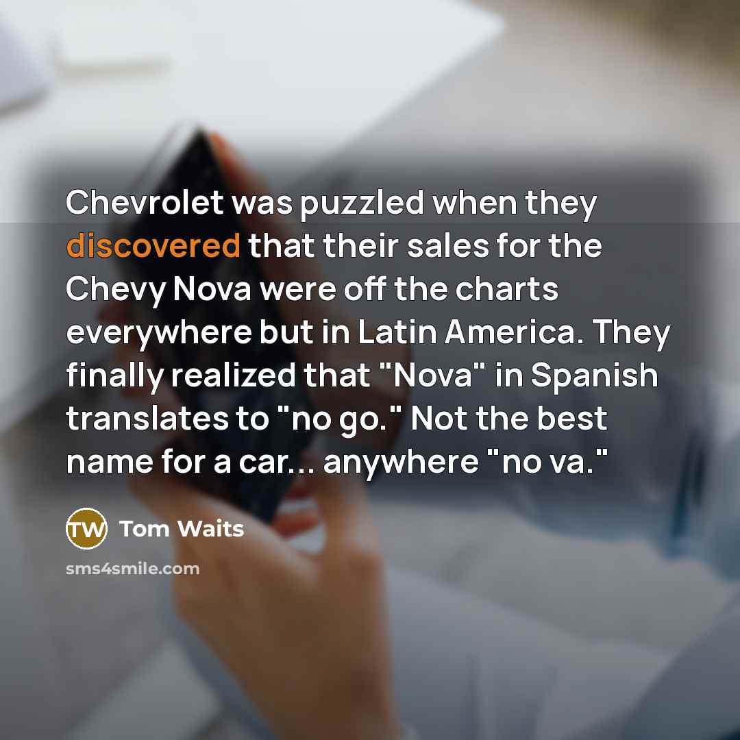 “Chevrolet was puzzled when they discovered that their sales for the Chevy Nova were off the charts everywhere but in Latin America. They finally realized that "Nova" in Spanish translates to "no go." Not the best name for a car... anywhere "no va."” quote by Tom Waits