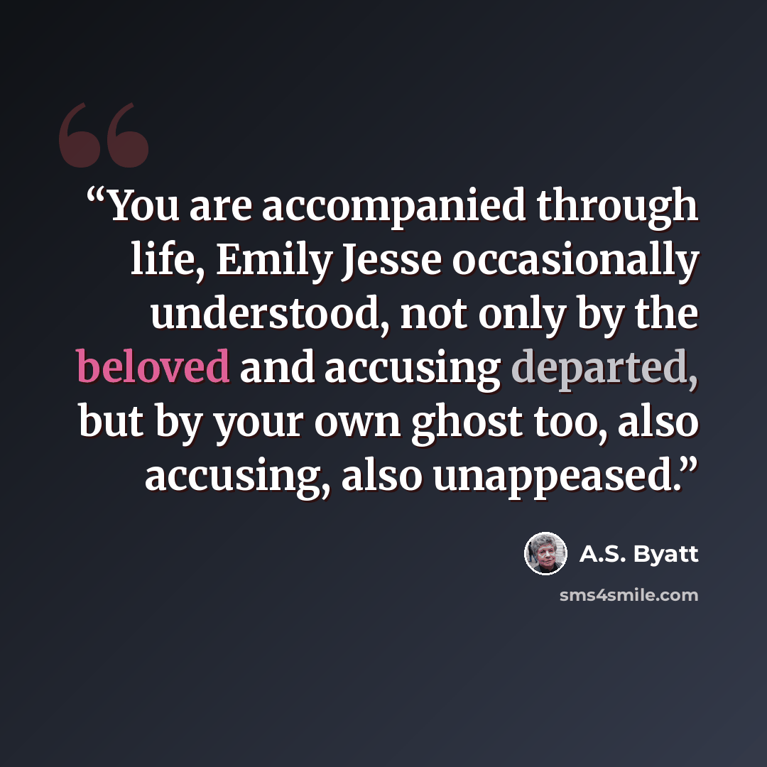 “You are accompanied through life, Emily Jesse occasionally understood, not only by the beloved and accusing departed, but by your own ghost too, also accusing, also unappeased.” quote by A.S. Byatt