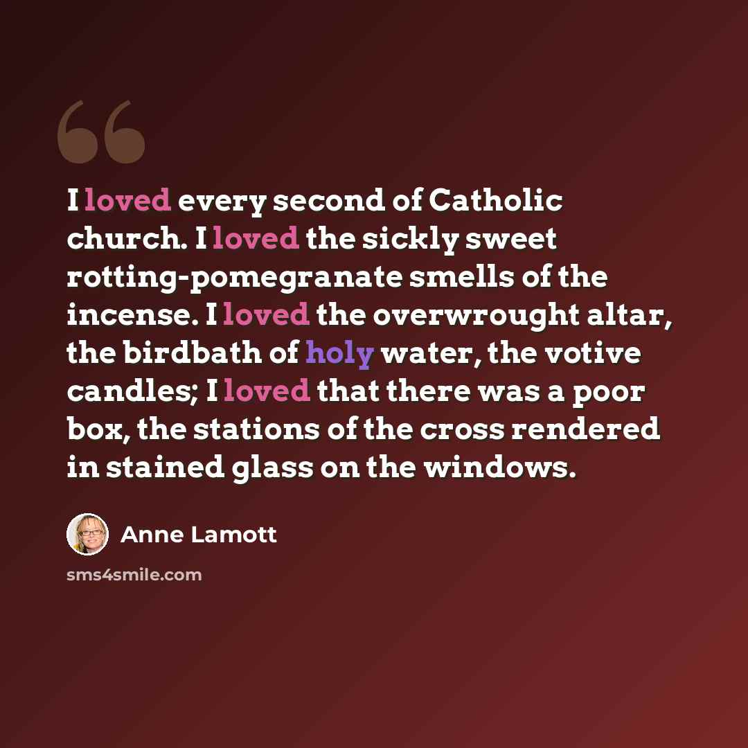 “I loved every second of Catholic church. I loved the sickly sweet rotting-pomegranate smells of the incense. I loved the overwrought altar, the birdbath of holy water, the votive candles; I loved that there was a poor box, the stations of the cross rendered in stained glass on the windows.” quote by Anne Lamott