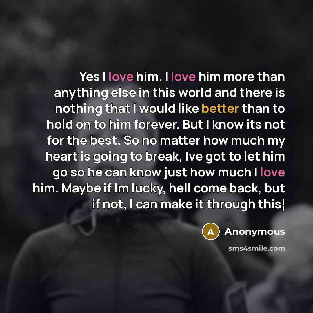 “Yes I love him. I love him more than anything else in this world and there is nothing that I would like better than to hold on to him forever. But I know its not for the best. So no matter how much my heart is going to break, Ive got to let him go so he can know just how much I love him. Maybe if…” quote by Anonymous