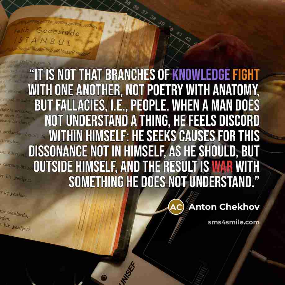 “It is not that branches of knowledge fight with one another, not poetry with anatomy, but fallacies, i.e., people. When a man does not understand a thing, he feels discord within himself: he seeks causes for this dissonance not in himself, as he should, but outside himself, and the result is war…” quote by Anton Chekhov
