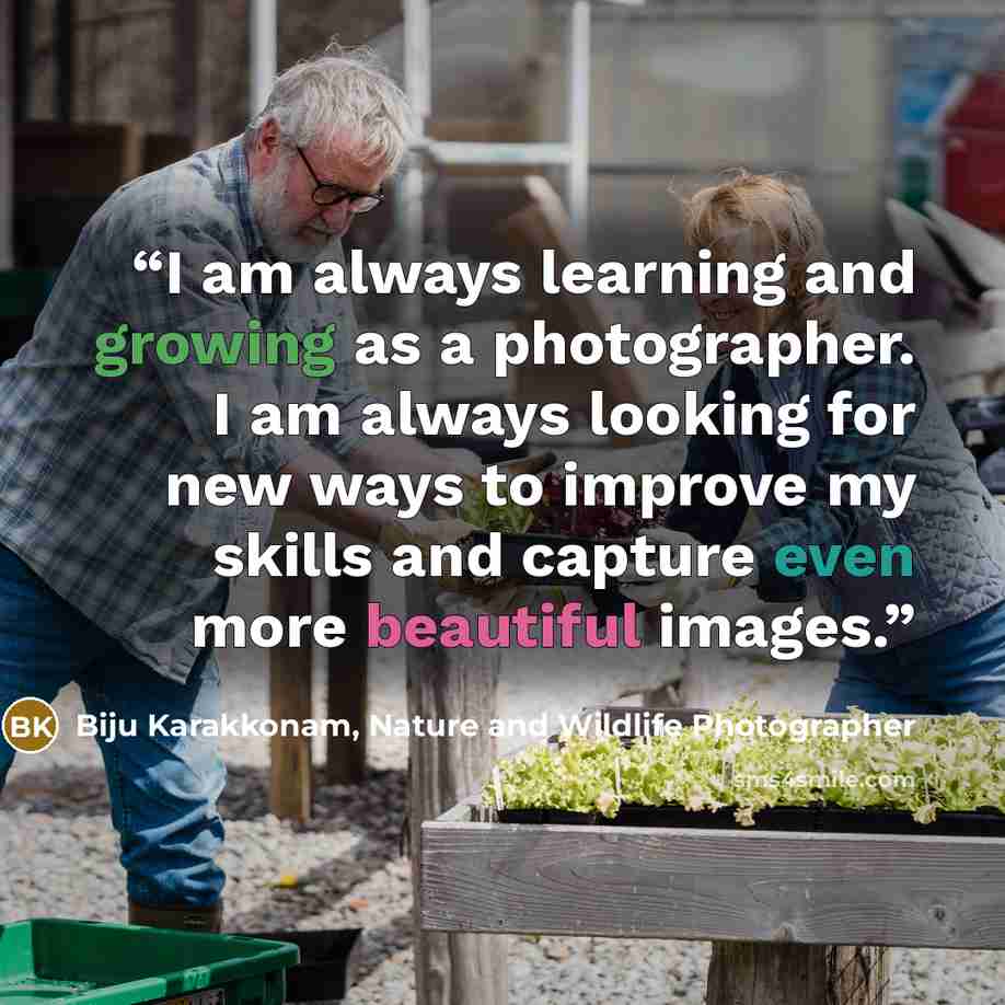 “I am always learning and growing as a photographer. I am always looking for new ways to improve my skills and capture even more beautiful images.” quote by Biju Karakkonam, Nature and Wildlife Photographer