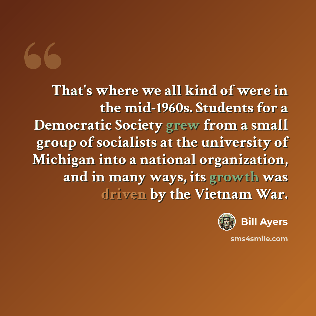 “That's where we all kind of were in the mid-1960s. Students for a Democratic Society grew from a small group of socialists at the university of Michigan into a national organization, and in many ways, its growth was driven by the Vietnam War.” quote by Bill Ayers