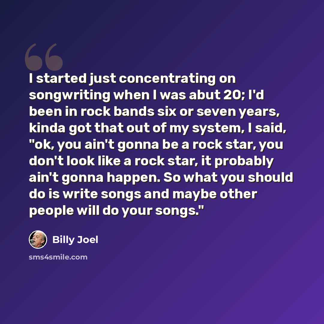 “I started just concentrating on songwriting when I was abut 20; I'd been in rock bands six or seven years, kinda got that out of my system, I said, "ok, you ain't gonna be a rock star, you don't look like a rock star, it probably ain't gonna happen. So what you should do is write songs and maybe…” quote by Billy Joel