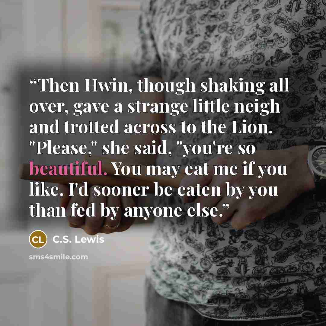 “Then Hwin, though shaking all over, gave a strange little neigh and trotted across to the Lion. "Please," she said, "you're so beautiful. You may eat me if you like. I'd sooner be eaten by you than fed by anyone else.” quote by C.S. Lewis