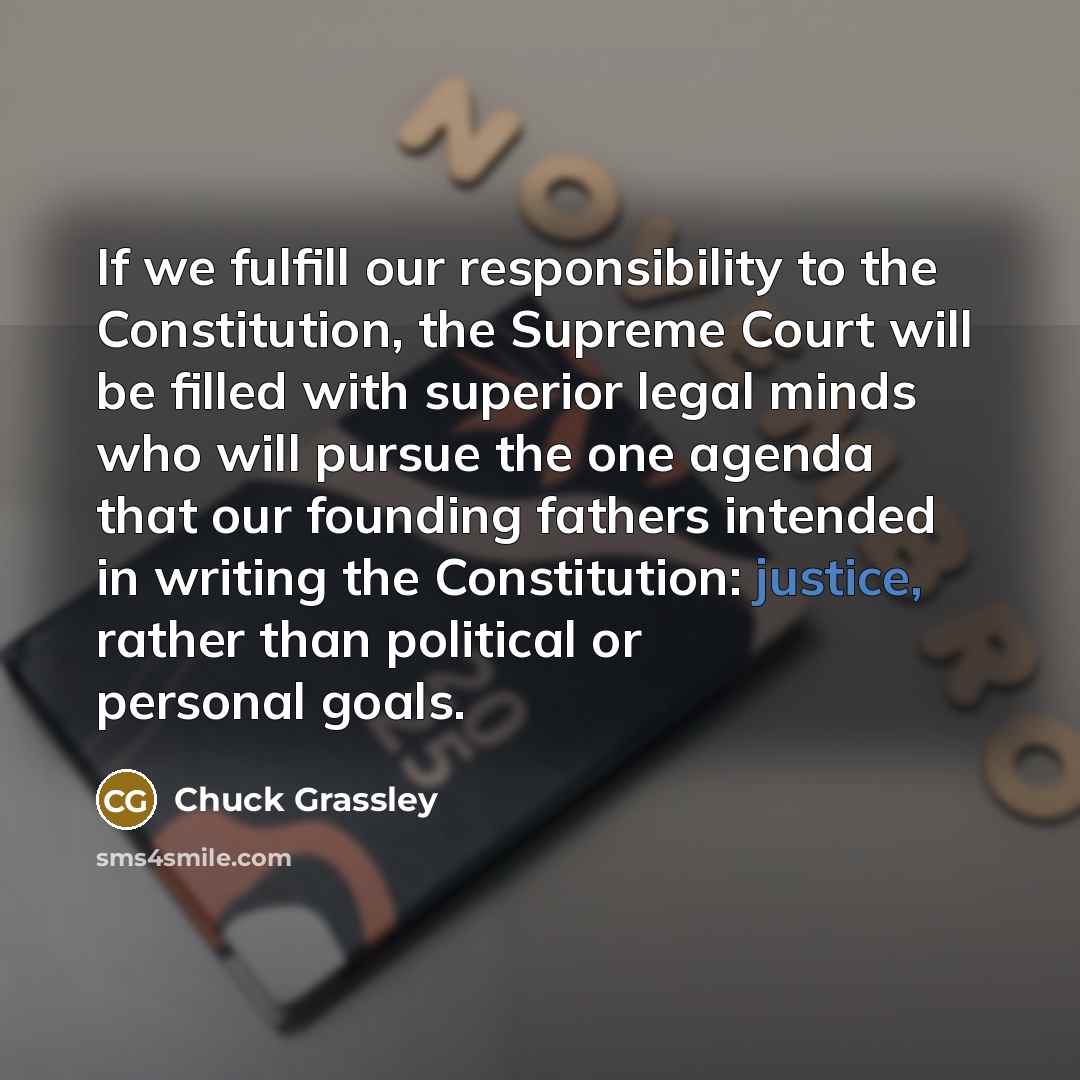 “If we fulfill our responsibility to the Constitution, the Supreme Court will be filled with superior legal minds who will pursue the one agenda that our founding fathers intended in writing the Constitution: justice, rather than political or personal goals.” quote by Chuck Grassley