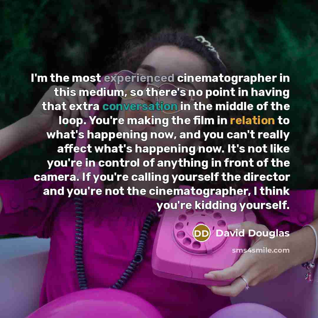 “I'm the most experienced cinematographer in this medium, so there's no point in having that extra conversation in the middle of the loop. You're making the film in relation to what's happening now, and you can't really affect what's happening now. It's not like you're in control of anything in…” quote by David Douglas